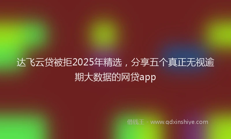 达飞云贷被拒2025年精选，分享五个真正无视逾期大数据的网贷app