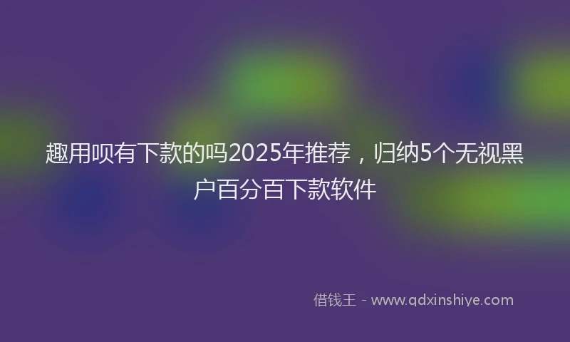 趣用呗有下款的吗2025年推荐，归纳5个无视黑户百分百下款软件
