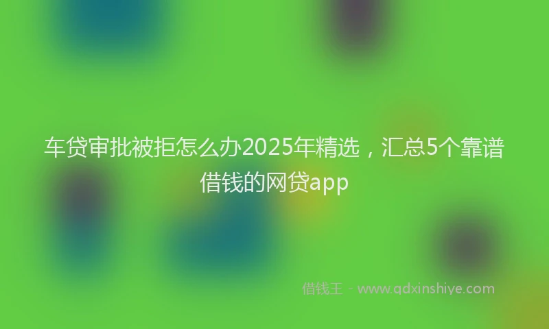 车贷审批被拒怎么办2025年精选，汇总5个靠谱借钱的网贷app