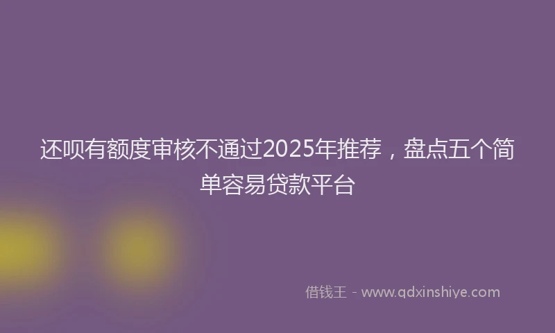 还呗有额度审核不通过2025年推荐，盘点五个简单容易贷款平台