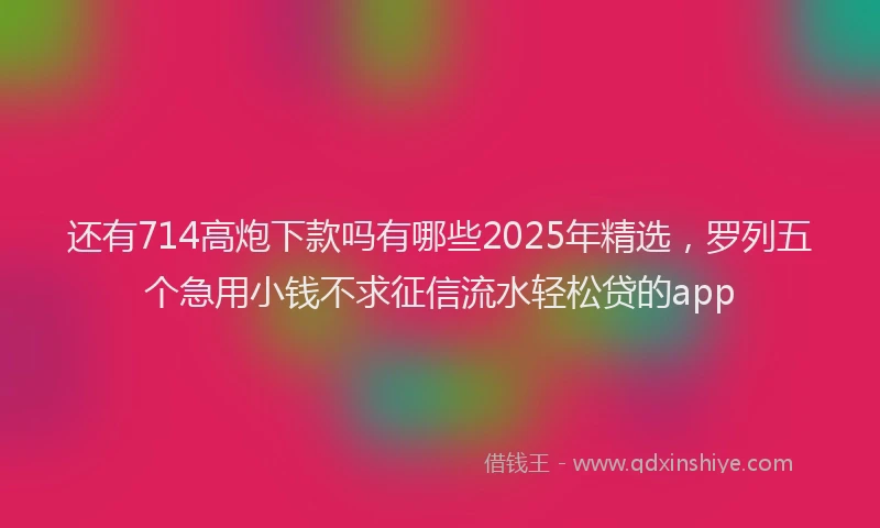 还有714高炮下款吗有哪些2025年精选，罗列五个急用小钱不求征信流水轻松贷的app