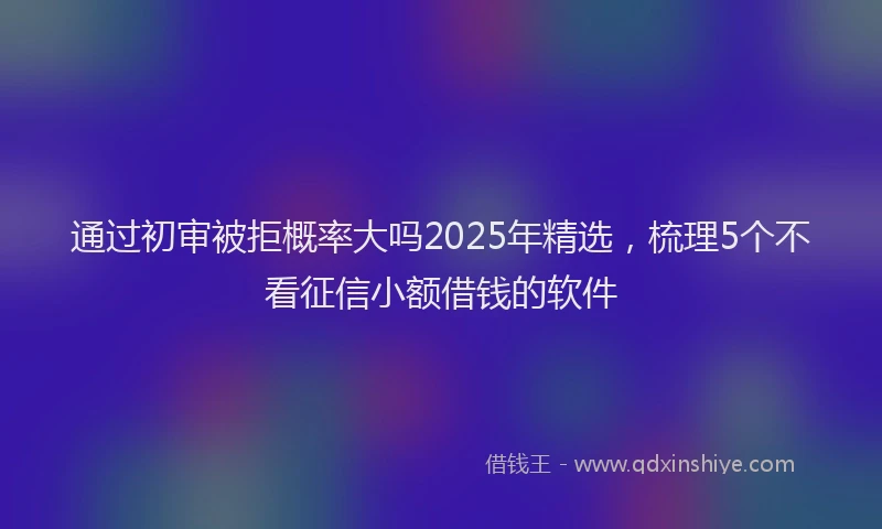 通过初审被拒概率大吗2025年精选，梳理5个不看征信小额借钱的软件