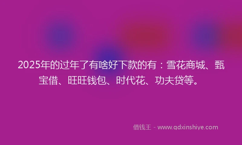2025年的过年了有啥好下款的有：雪花商城、甄宝借、旺旺钱包、时代花、功夫贷等。