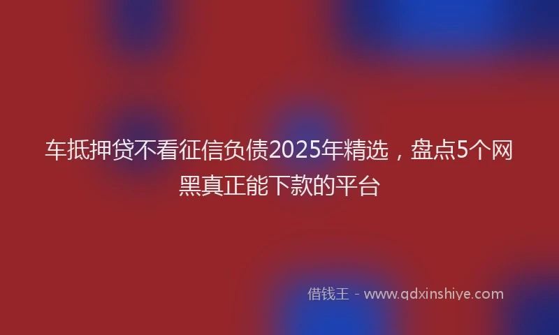 车抵押贷不看征信负债2025年精选，盘点5个网黑真正能下款的平台