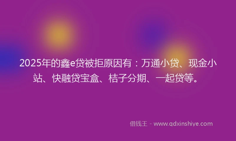 2025年的鑫e贷被拒原因有：万通小贷、现金小站、快融贷宝盒、桔子分期、一起贷等。