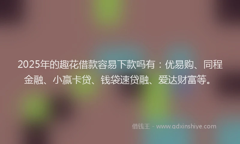 2025年的趣花借款容易下款吗有：优易购、同程金融、小赢卡贷、钱袋速贷融、爱达财富等。