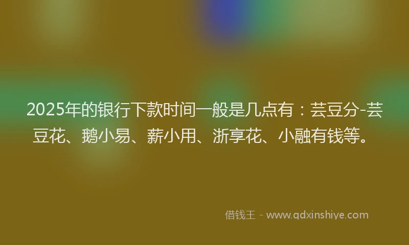 2025年的银行下款时间一般是几点有：芸豆分-芸豆花、鹅小易、薪小用、浙享花、小融有钱等。