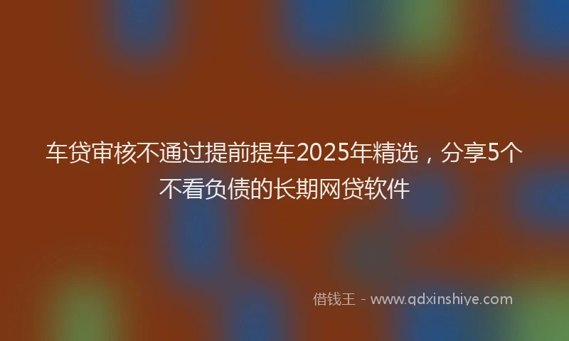 车贷审核不通过提前提车2025年精选，分享5个不看负债的长期网贷软件