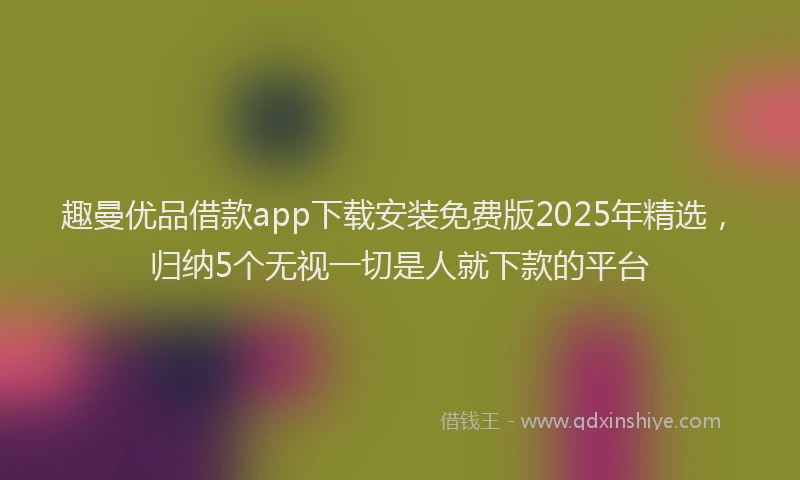 趣曼优品借款app下载安装免费版2025年精选，归纳5个无视一切是人就下款的平台