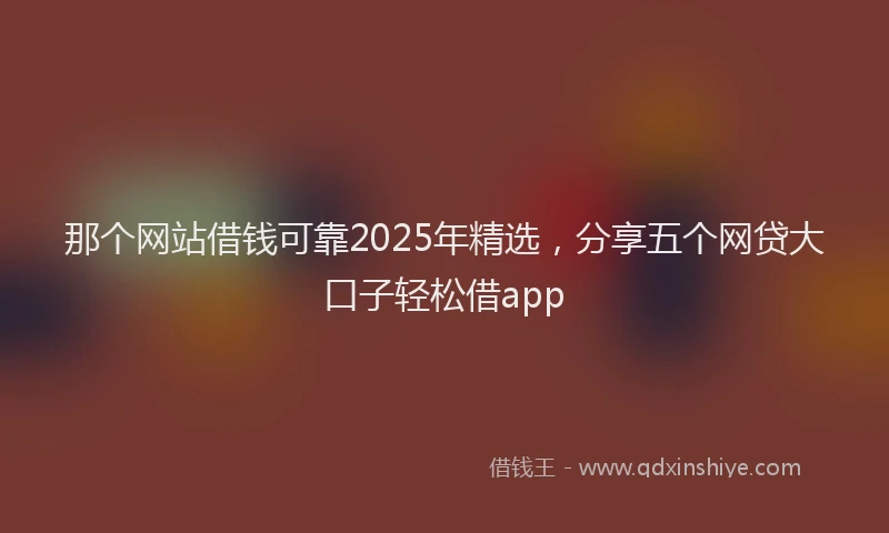 那个网站借钱可靠2025年精选，分享五个网贷大口子轻松借app