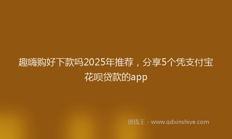 趣嗨购好下款吗2025年推荐，分享5个凭支付宝花呗贷款的app