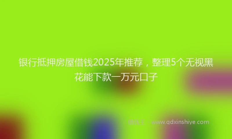 银行抵押房屋借钱2025年推荐，整理5个无视黑花能下款一万元口子