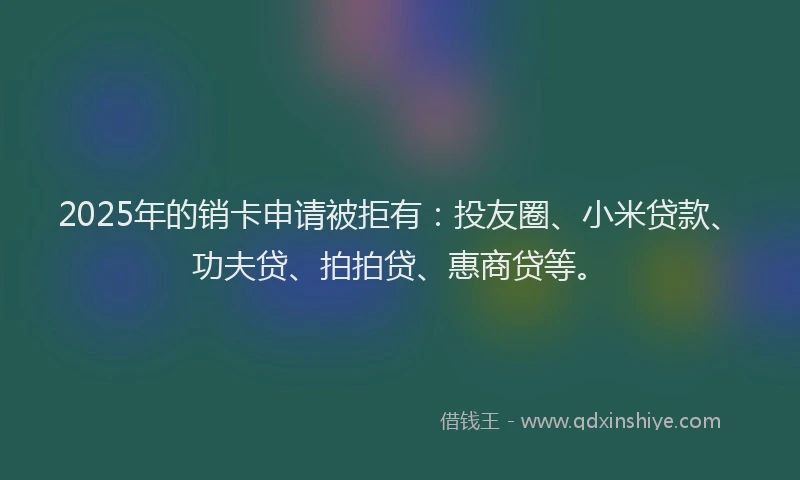 2025年的销卡申请被拒有：投友圈、小米贷款、功夫贷、拍拍贷、惠商贷等。