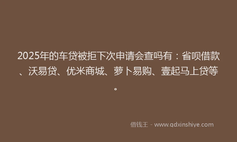 2025年的车贷被拒下次申请会查吗有：省呗借款、沃易贷、优米商城、萝卜易购、壹起马上贷等。