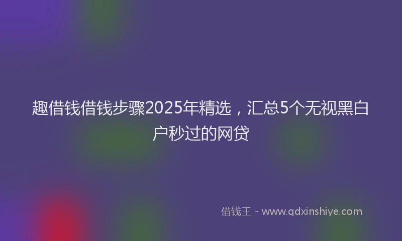 趣借钱借钱步骤2025年精选，汇总5个无视黑白户秒过的网贷