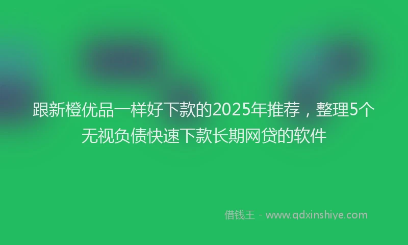 跟新橙优品一样好下款的2025年推荐，整理5个无视负债快速下款长期网贷的软件