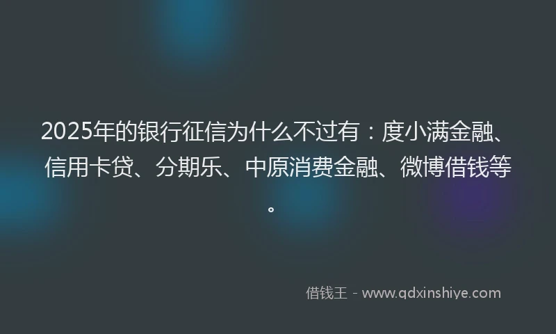 2025年的银行征信为什么不过有：度小满金融、信用卡贷、分期乐、中原消费金融、微博借钱等。