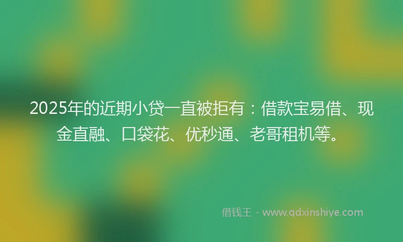 2025年的近期小贷一直被拒有：借款宝易借、现金直融、口袋花、优秒通、老哥租机等。