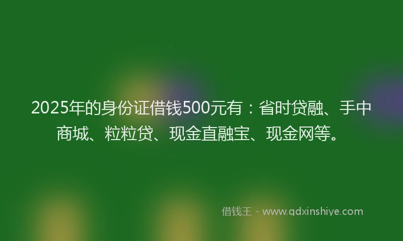 2025年的身份证借钱500元有：省时贷融、手中商城、粒粒贷、现金直融宝、现金网等。