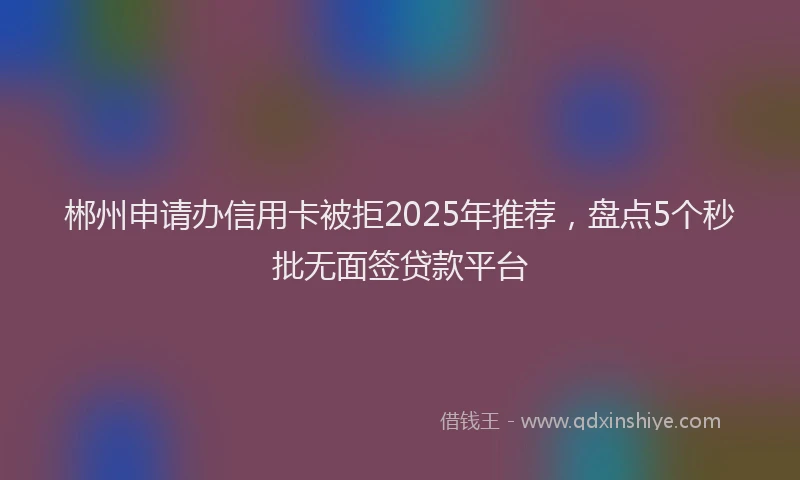 郴州申请办信用卡被拒2025年推荐，盘点5个秒批无面签贷款平台
