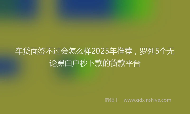车贷面签不过会怎么样2025年推荐，罗列5个无论黑白户秒下款的贷款平台