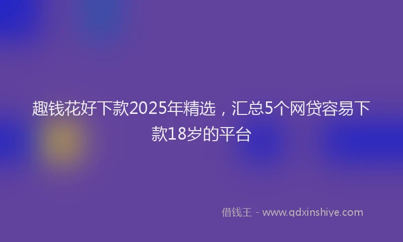 趣钱花好下款2025年精选，汇总5个网贷容易下款18岁的平台