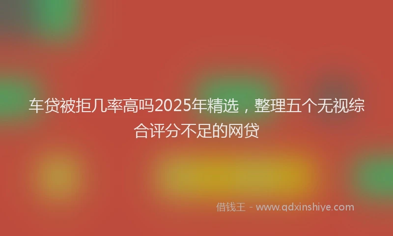车贷被拒几率高吗2025年精选，整理五个无视综合评分不足的网贷