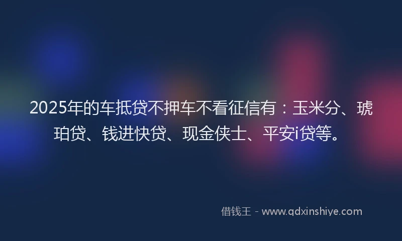 2025年的车抵贷不押车不看征信有：玉米分、琥珀贷、钱进快贷、现金侠士、平安i贷等。