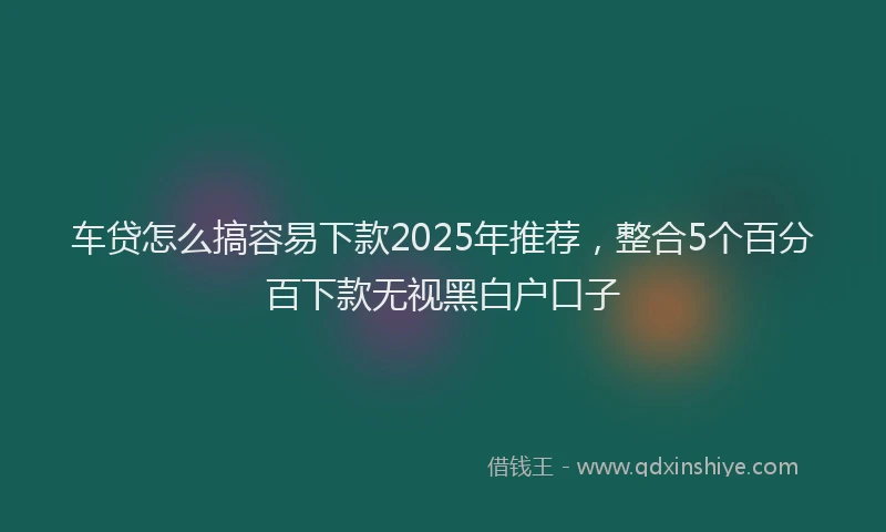 车贷怎么搞容易下款2025年推荐，整合5个百分百下款无视黑白户口子