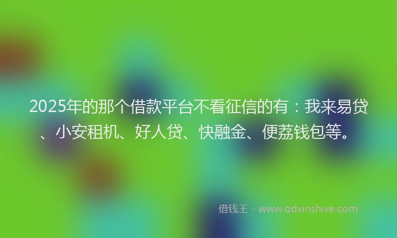 2025年的那个借款平台不看征信的有：我来易贷、小安租机、好人贷、快融金、便荔钱包等。