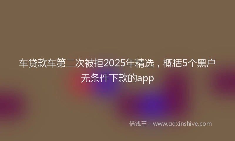 车贷款车第二次被拒2025年精选，概括5个黑户无条件下款的app