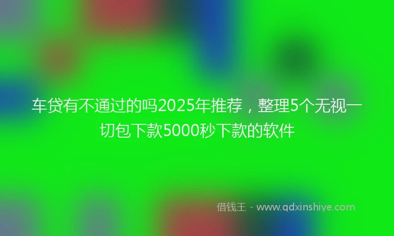 车贷有不通过的吗2025年推荐，整理5个无视一切包下款5000秒下款的软件