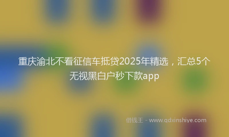 重庆渝北不看征信车抵贷2025年精选，汇总5个无视黑白户秒下款app