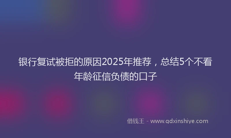 银行复试被拒的原因2025年推荐，总结5个不看年龄征信负债的口子
