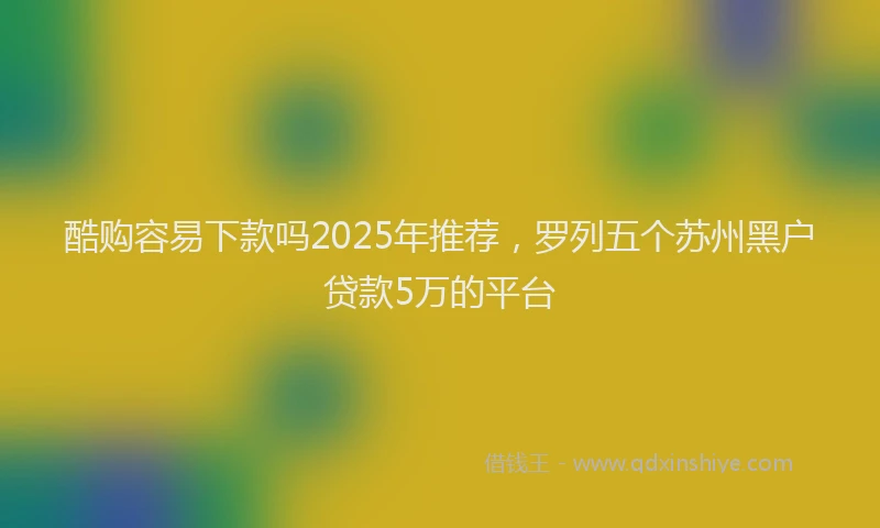 酷购容易下款吗2025年推荐，罗列五个苏州黑户贷款5万的平台