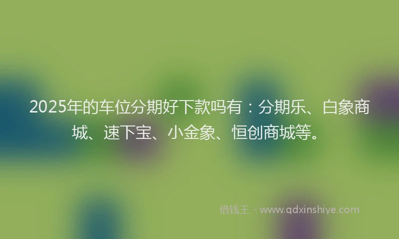2025年的车位分期好下款吗有：分期乐、白象商城、速下宝、小金象、恒创商城等。