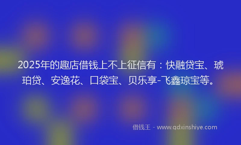 2025年的趣店借钱上不上征信有：快融贷宝、琥珀贷、安逸花、口袋宝、贝乐享-飞鑫琼宝等。