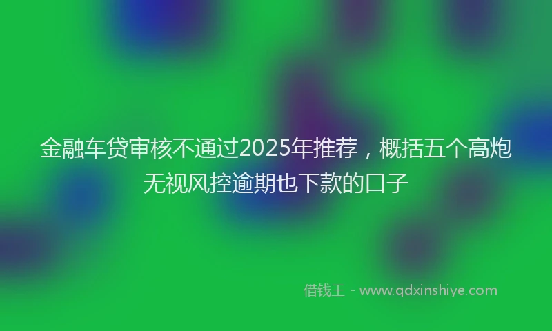 金融车贷审核不通过2025年推荐，概括五个高炮无视风控逾期也下款的口子
