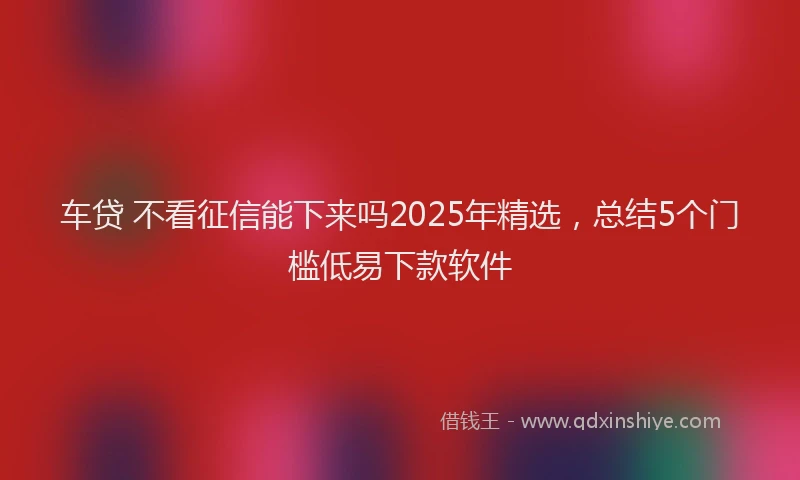 车贷 不看征信能下来吗2025年精选，总结5个门槛低易下款软件