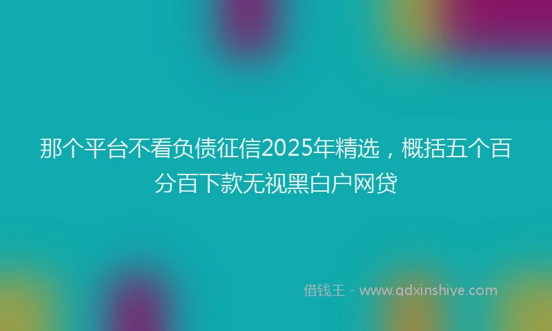 那个平台不看负债征信2025年精选，概括五个百分百下款无视黑白户网贷