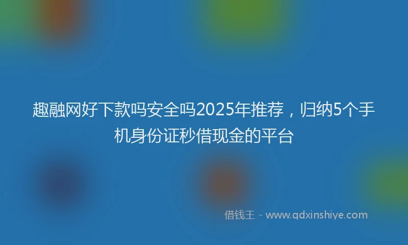 趣融网好下款吗安全吗2025年推荐，归纳5个手机身份证秒借现金的平台
