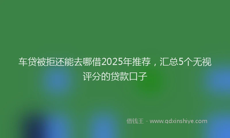 车贷被拒还能去哪借2025年推荐，汇总5个无视评分的贷款口子