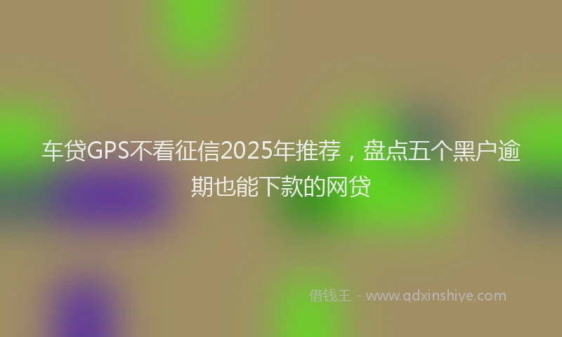 车贷GPS不看征信2025年推荐，盘点五个黑户逾期也能下款的网贷