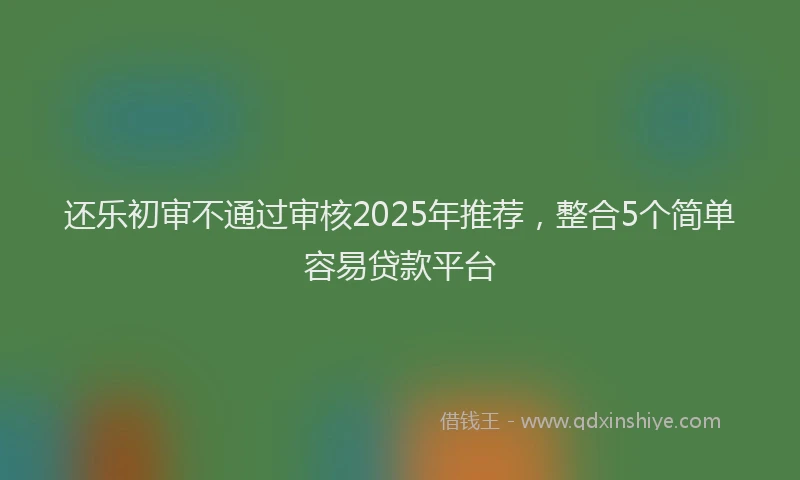 还乐初审不通过审核2025年推荐，整合5个简单容易贷款平台