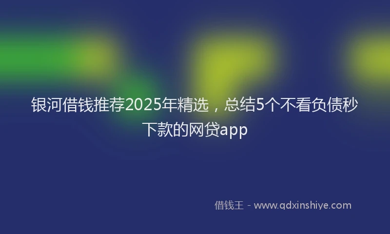 银河借钱推荐2025年精选，总结5个不看负债秒下款的网贷app