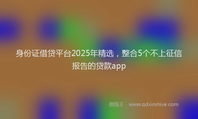 身份证借贷平台2025年精选，整合5个不上征信报告的贷款app