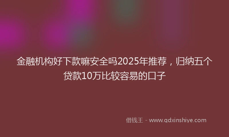 金融机构好下款嘛安全吗2025年推荐，归纳五个贷款10万比较容易的口子