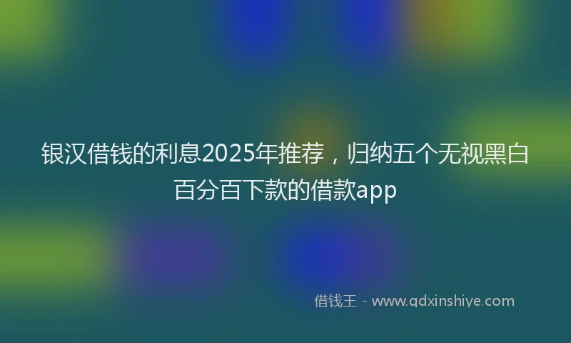银汉借钱的利息2025年推荐，归纳五个无视黑白百分百下款的借款app