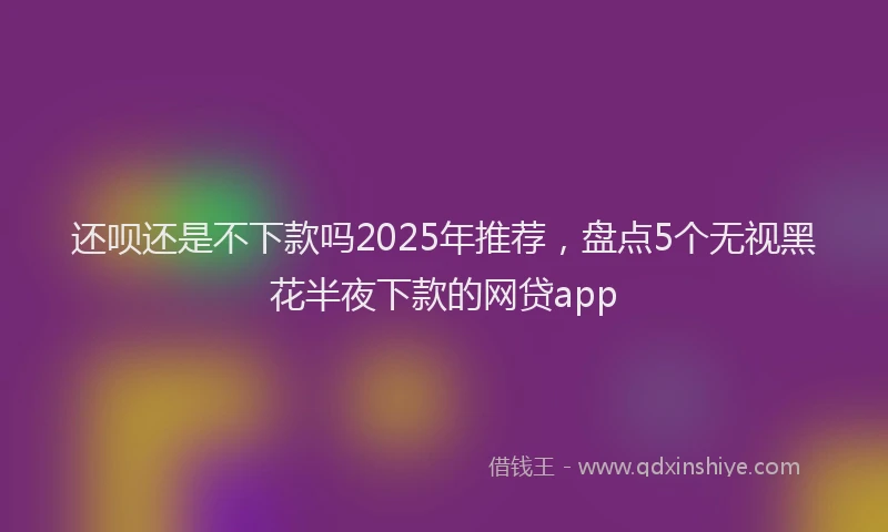 还呗还是不下款吗2025年推荐，盘点5个无视黑花半夜下款的网贷app