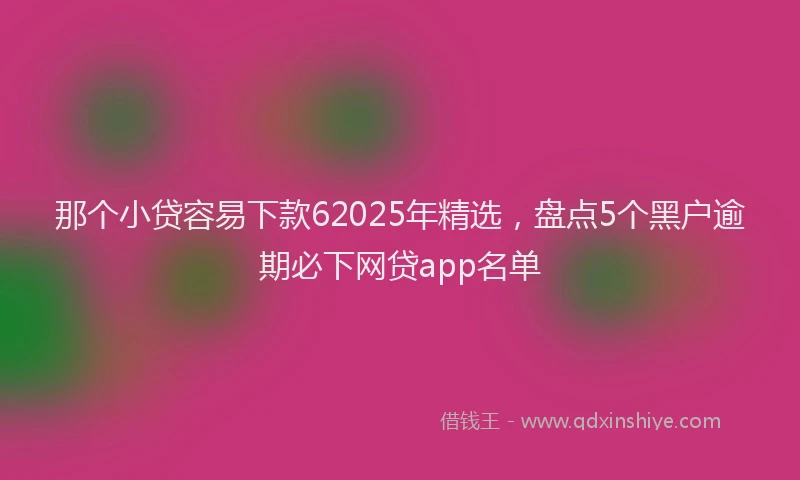 那个小贷容易下款62025年精选，盘点5个黑户逾期必下网贷app名单